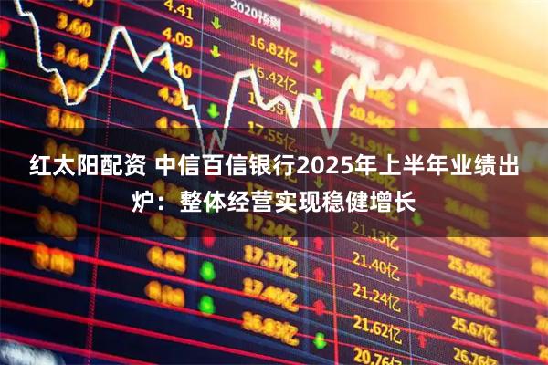 红太阳配资 中信百信银行2025年上半年业绩出炉：整体经营实现稳健增长