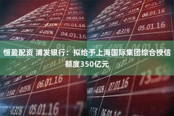 恒盈配资 浦发银行：拟给予上海国际集团综合授信额度350亿元