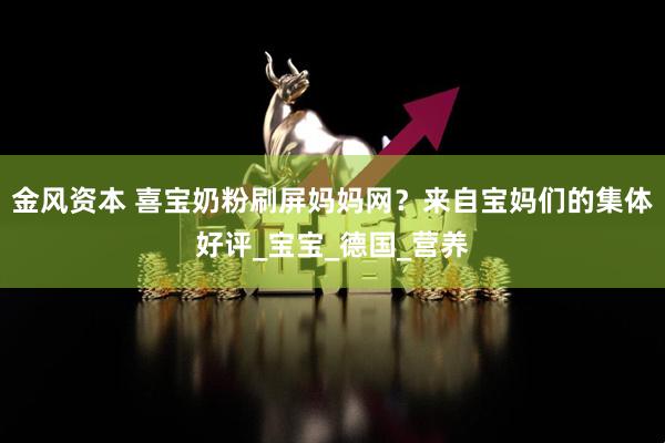 金风资本 喜宝奶粉刷屏妈妈网？来自宝妈们的集体好评_宝宝_德国_营养