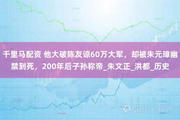 千里马配资 他大破陈友谅60万大军，却被朱元璋幽禁到死，200年后子孙称帝_朱文正_洪都_历史