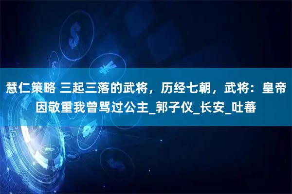 慧仁策略 三起三落的武将，历经七朝，武将：皇帝因敬重我曾骂过公主_郭子仪_长安_吐蕃
