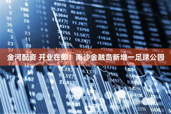 金河配资 开业在即！南沙金融岛新增一足球公园