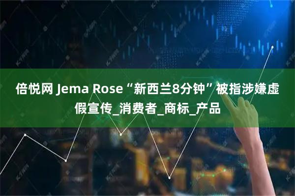倍悦网 Jema Rose“新西兰8分钟”被指涉嫌虚假宣传_消费者_商标_产品