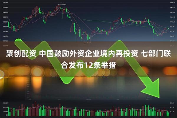 聚创配资 中国鼓励外资企业境内再投资 七部门联合发布12条举措