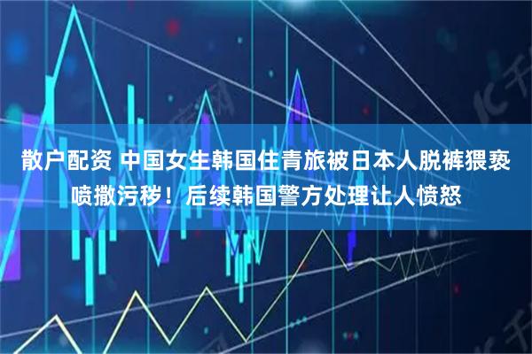 散户配资 中国女生韩国住青旅被日本人脱裤猥亵喷撒污秽！后续韩国警方处理让人愤怒