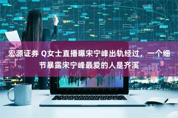 宏源证券 Q女士直播曝宋宁峰出轨经过，一个细节暴露宋宁峰最爱的人是齐溪