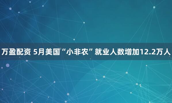 万盈配资 5月美国“小非农”就业人数增加12.2万人