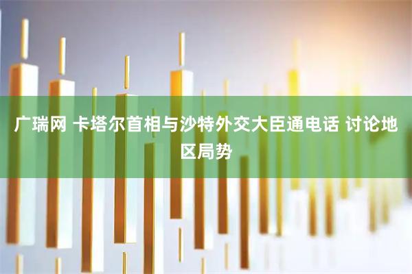 广瑞网 卡塔尔首相与沙特外交大臣通电话 讨论地区局势