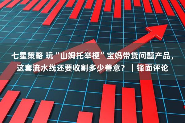 七星策略 玩“山姆托举梗”宝妈带货问题产品，这套流水线还要收割多少善意？｜锋面评论