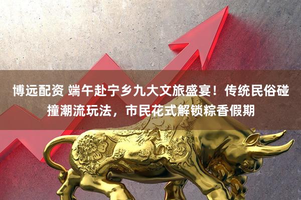 博远配资 端午赴宁乡九大文旅盛宴!传统民俗碰撞潮流玩法,市民花式解锁粽香假期