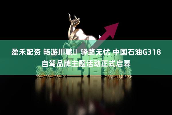 盈禾配资 畅游川藏・驿路无忧 中国石油G318自驾品牌主题活动正式启幕