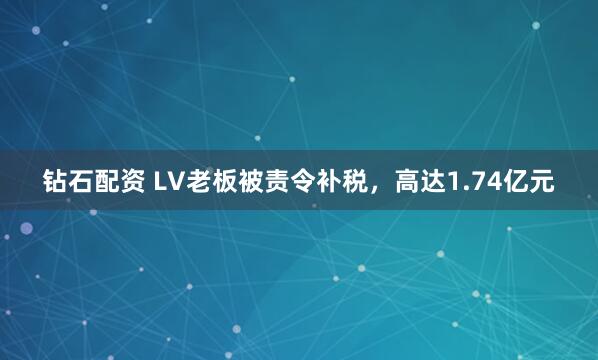 钻石配资 LV老板被责令补税，高达1.74亿元