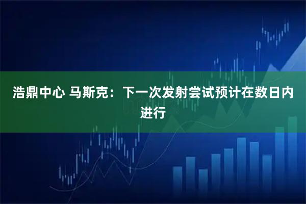 浩鼎中心 马斯克：下一次发射尝试预计在数日内进行