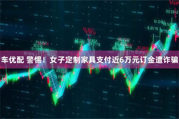 车优配 警惕！女子定制家具支付近6万元订金遭诈骗
