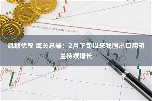 凯狮优配 海关总署：2月下旬以来我国出口用箱量持续增长