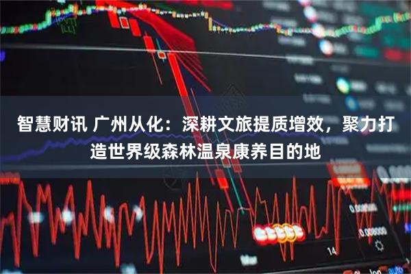 智慧财讯 广州从化：深耕文旅提质增效，聚力打造世界级森林温泉康养目的地