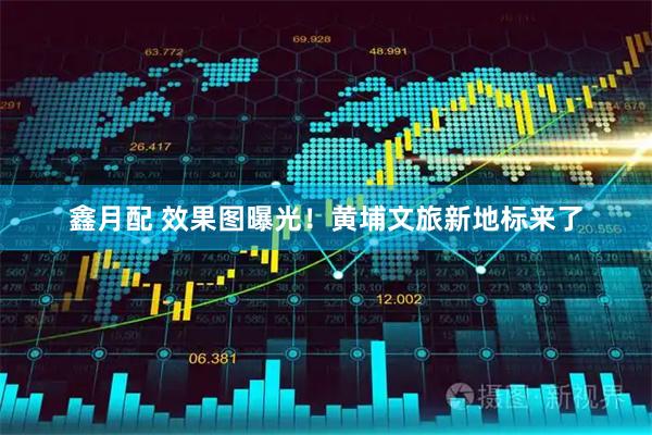 鑫月配 效果图曝光！黄埔文旅新地标来了