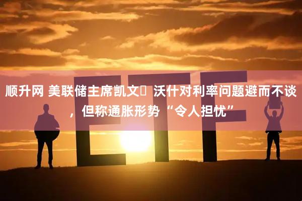 顺升网 美联储主席凯文・沃什对利率问题避而不谈，但称通胀形势 “令人担忧”