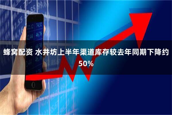 蜂窝配资 水井坊上半年渠道库存较去年同期下降约50%