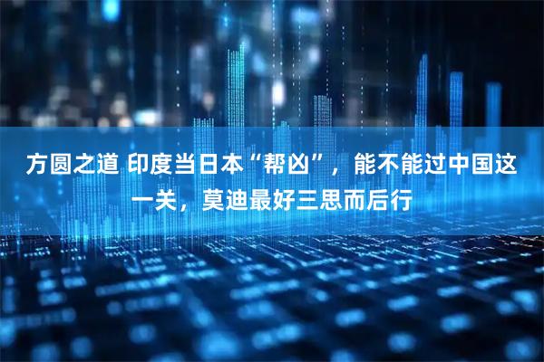 方圆之道 印度当日本“帮凶”，能不能过中国这一关，莫迪最好三思而后行
